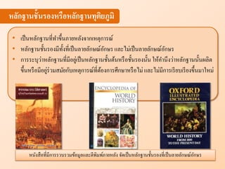 หนังสือที่มีการรวบรวมข้อมูลและตีพิมพ์ภายหลัง จัดเป็นหลักฐานชั้นรองที่เป็นลายลักษณ์อักษร
ห ักฐานชั้นรองหรือห ักฐานทุติยภูมิ
• เป็นหลักฐานที่ทาขึ้นภายหลังจากเหตุการณ์
• หลักฐานชั้นรองมีทั้งที่เป็นลายลักษณ์อักษรและไม่เป็นลายลักษณ์อักษร
• การระบุว่าหลักฐานที่มีอยู่เป็นหลักฐานชั้นต้นหรือชั้นรองนั้น ให้คานึงว่าหลักฐานนั้นผลิต
ขึ้นหรือมีอยู่ร่วมสมัยกับเหตุการณ์ที่ต้องการศึกษาหรือไม่ และไม่มีการเรียบเรียงขึ้นมาใหม่
 