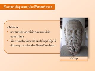 เฮโรโดตุส
ตัวอย่างห ักฐานทางประวัติศาสตร์สาก
สมัยโบราณ
• ผลงานสาคัญในสมัยนี้ คือ สงครามเปอร์เซีย
ของเฮโรโดตุส
• วิธีการเขียนประวัติศาสตร์ของเฮโรโดตุส ได้ถูกใช้
เป็นมาตรฐานการเขียนประวัติศาสตร์ในสมัยต่อมา
 