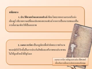 2. แมกนา คาร์ตา เป็นกฎบัตรเพื่อจากัดพระราชอานาจ
ของกษัตริย์อีกทั้งเป็นการประกันสิทธิและเสรีภาพของประชาชน
ไม่ให้ถูกเจ้าหน้าที่รัฐรังแก
แมกนา คาร์ตา หลักฐานทางประวัติศาสตร์
เกี่ยวกับการเมืองการปกครองของอังกฤษ
สมัยก าง
1. ประวัติศาสตร์ของพวกแฟรงก์ เขียนโดยบาทหลวงเกรเกอรีแห่ง
เมืองตูร์ อธิบายความเปลี่ยนแปลงของพวกแฟรงก์จากการเป็นอนารยชนมาเป็น
การตั้งอาณาจักรให้เป็นเอกภาพ
 