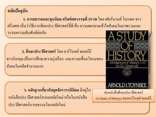 ปกหนังสือศึกษาประวัติศาสตร์
(A Study of History) ของอาร์โนลด์ ทอยน์บี
สมัยปัจจุบัน
1. อารยธรรมแ ะทุนนิยม คริสต์ศตวรรษที่ 15-18 โดย เฟอร์นานด์โบรเดล ชาว
ฝรั่งเศส เห็นว่าวิธีการเขียนประวัติศาสตร์ที่ดี คือ ความพยายามเข้าใจสังคมในภาพรวมและ
ระบบความสัมพันธ์ต่อกัน
2. ศึกษาประวัติศาสตร์ โดย อาร์โนลด์ทอยน์บี
ชาวอังกฤษ เป็นการศึกษาความรุ่งเรือง และความเสื่อมโทรมของ
สังคมในอดีตจานวนมาก
3. ห ักฐานเกี่ยวกับยุคจักรวรรดินิยม มีอยู่ใน
หนังสือประวัติศาสตร์สากลสมัยใหม่ หรือในหนังสือ
ประวัติศาสตร์อารยธรรมโลกสมัยใหม่
 
