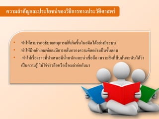 ความสาคัญแ ะประโยชน์ของวิธีการทางประวัติศาสตร์
• ทาให้สามารถอธิบายเหตุการณ์ที่เกิดขึ้นในอดีตได้อย่างมีระบบ
• ทาให้มีหลักเกณฑ์และมีการกลั่นกรองความคิดอย่างเป็นขั้นตอน
• ทาให้เรื่องราวที่นาเสนอมีน้าหนักและน่าเชื่อถือ เพราะสิ่งที่สืบค้นจะนับได้ว่า
เป็นความรู้ ไม่ใช่ข่าวลือหรือเรื่องเล่าต่อกันมา
 