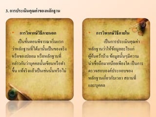 • การวิพากษ์วิธีภายนอก
เป็นขั้นตอนพิจารณาเริ่มแรก
ว่าหลักฐานที่ได้มานั้นเป็นของจริง
หรือของปลอม หรือหลักฐานที่
กล่าวกันว่าบุคคลนั้นเขียนหรือทา
ขึ้น แท้จริงแล้วเป็นเช่นนั้นหรือไม่
• การวิพากษ์วิธีภายใน
เป็นการประเมินคุณค่า
หลักฐานว่าให้ข้อมูลอะไรแก่
ผู้ค้นคว้าบ้าง ข้อมูลนั้นๆมีความ
น่าเชื่อถือมากน้อยเพียงใด เป็นการ
ตรวจสอบองค์ประกอบของ
หลักฐานเกี่ยวกับเวลา สถานที่
และบุคคล
3. การประเมินคุณค่าของห ักฐาน
 