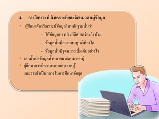 4. การวิเคราะห์ สังเคราะห์แ ะจัดหมวดหมู่ข้อมู
• ผู้ศึกษาต้องวิเคราะห์ข้อมูลในหลักฐานนั้นว่า
- ให้ข้อมูลทางประวัติศาสตร์อะไรบ้าง
- ข้อมูลนั้นมีความสมบูรณ์เพียงใด
- ข้อมูลนั้นมีจุดหมายเบื้องต้นอย่างไร
• จากนั้นนาข้อมูลทั้งหลายมาจัดหมวดหมู่
• ผู้ศึกษาควรมีความรอบคอบ รอบรู้
และวางตัวเป็นกลางในการศึกษาข้อมูล
 