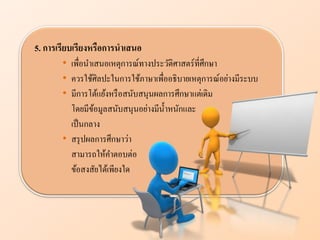 5. การเรียบเรียงหรือการนาเสนอ
• เพื่อนาเสนอเหตุการณ์ทางประวัติศาสตร์ที่ศึกษา
• ควรใช้ศิลปะในการใช้ภาษาเพื่ออธิบายเหตุการณ์อย่างมีระบบ
• มีการโต้แย้งหรือสนับสนุนผลการศึกษาแต่เดิม
โดยมีข้อมูลสนับสนุนอย่างมีน้าหนักและ
เป็นกลาง
• สรุปผลการศึกษาว่า
สามารถให้คาตอบต่อ
ข้อสงสัยได้เพียงใด
 