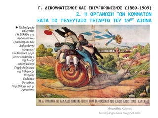 Μπακάλης Κώστας
history-logotexnia.blogspot.com
Γ. ΔΙΚΟΜΜΑΤΙΣΜΟΣ ΚΑΙ ΕΚΣΥΓΧΡΟΝΙΣΜΟΣ (1880-1909)
2. Η ΟΡΓΑΝΩΣΗ ΤΩΝ ΚΟΜΜΑΤΩΝ
ΚΑΤΑ ΤΟ ΤΕΛΕΥΤΑΙΟ ΤΕΤΑΡΤΟ ΤΟΥ 19ΟΥ ΑΙΩΝΑ
 Το δικέφαλο
σαλιγκάρι
( Η Ελλάδα στα
πρόσωπα του
Τρικούπη και του
Δηλιγιάννη)
προχωρεί
απελπιστικά αργά
με τις «ευλογίες »
της Αυλής
Λαϊκή εικόνα
Πηγή: Λεύκωμα
της Ελληνικής
Ιστορίας
Εκδόσεις
Φυτράκης
http://blogs.sch.gr
/geoalexio
 