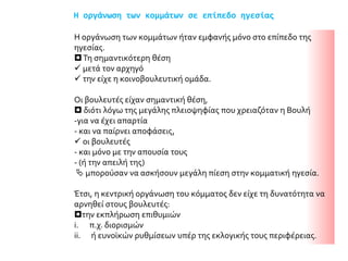 Η οργάνωση των κομμάτων σε επίπεδο ηγεσίας
Η οργάνωση των κομμάτων ήταν εμφανής μόνο στο επίπεδο της
ηγεσίας.
Τη σημαντικότερη θέση
 μετά τον αρχηγό
 την είχε η κοινοβουλευτική ομάδα.
Οι βουλευτές είχαν σημαντική θέση,
 διότι λόγω της μεγάλης πλειοψηφίας που χρειαζόταν η Βουλή
-για να έχει απαρτία
- και να παίρνει αποφάσεις,
 οι βουλευτές
- και μόνο με την απουσία τους
- (ή την απειλή της)
 μπορούσαν να ασκήσουν μεγάλη πίεση στην κομματική ηγεσία.
Έτσι, η κεντρική οργάνωση του κόμματος δεν είχε τη δυνατότητα να
αρνηθεί στους βουλευτές:
την εκπλήρωση επιθυμιών
i. π.χ. διορισμών
ii. ή ευνοϊκών ρυθμίσεων υπέρ της εκλογικής τους περιφέρειας.
 