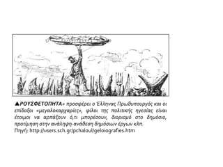 ΡΟΥΣΦΕΤΟΠΗΤΑ» προσφέρει ο Έλληνας Πρωθυπουργός και οι
επίδοξοι «μεγαλοκαρχαρίες», φίλοι της πολιτικής ηγεσίας είναι
έτοιμοι να αρπάξουν ό,τι μπορέσουν, διορισμό στο δημόσιο,
προτίμηση στην ανάληψη-ανάθεση δημόσιων έργων κλπ.
Πηγή: http://users.sch.gr/pchaloul/geloiografies.htm
 