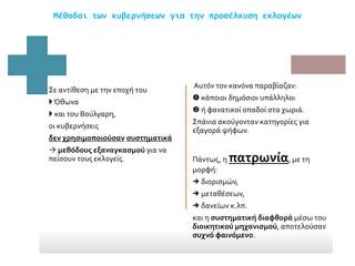 Μέθοδοι των κυβερνήσεων για την προσέλκυση εκλογέων
Σε αντίθεση με την εποχή του
Όθωνα
 και του Βούλγαρη,
οι κυβερνήσεις
δεν χρησιμοποιούσαν συστηματικά
 μεθόδους εξαναγκασμού για να
πείσουν τους εκλογείς.
Αυτόν τον κανόνα παραβίαζαν:
 κάποιοι δημόσιοι υπάλληλοι
 ή φανατικοί οπαδοί στα χωριά.
Σπάνια ακούγονταν κατηγορίες για
εξαγορά ψήφων.
Πάντως, η πατρωνία, με τη
μορφή:
 διορισμών,
 μεταθέσεων,
 δανείων κ.λπ.
και η συστηματική διαφθορά μέσω του
διοικητικού μηχανισμού, αποτελούσαν
συχνό φαινόμενο.
 