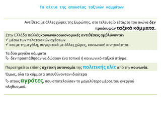 Τα αίτια της απουσίας ταξικών κομμάτων
Αντίθετα με άλλες χώρες της Ευρώπης, στο τελευταίο τέταρτο του αιώνα δεν
προέκυψαν ταξικά κόμματα.
Στην Ελλάδα πολλές κοινωνικοοικονομικές αντιθέσεις αμβλύνονταν
 μέσω των πελατειακών σχέσεων
 και με τη μεγάλη, συγκριτικά με άλλες χώρες, κοινωνική κινητικότητα.
Τα δύο μεγάλα κόμματα
 δεν προσπάθησαν να δώσουν ένα τοπικό ή κοινωνικό-ταξικό στίγμα.
Παρατηρείται επίσης σχετική αυτονομία της πολιτικής ελίτ από την κοινωνία.
Όμως, όλα τα κόμματα απευθύνονταν ιδιαίτερα
 στους αγρότες, που αποτελούσαν το μεγαλύτερο μέρος του ενεργού
πληθυσμού.
 