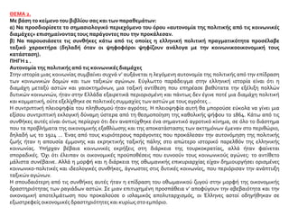 ΘΕΜΑ 2.
Με βάση το κείμενο του βιβλίου σας και των παραθεμάτων:
α) Να προσδιορίσετε το σημασιολογικό περιεχόμενο του όρου «αυτονομία της πολιτικής από τις κοινωνικές
διαμάχες» επισημαίνοντας τους παράγοντες που την προκάλεσαν.
β) Να παρουσιάσετε τις συνθήκες κάτω από τις οποίες η ελληνική πολιτική πραγματικότητα προσέλαβε
ταξικό χαρακτήρα (δηλαδή όταν οι ψηφοφόροι ψηφίζουν ανάλογα με την κοινωνικοοικονομική τους
κατάσταση).
ΠΗΓΗ 1 .
Αυτονομία της πολιτικής από τις κοινωνικές διαμάχες
Στην ιστορία μιας κοινωνίας συμβαίνει συχνά ν’ αυξάνεται η λεγόμενη αυτονομία της πολιτικής από την επίδραση
των κοινωνικών δομών και των ταξικών αγώνων. Εύγλωττο παράδειγμα στην ελληνική ιστορία είναι ότι η
διαμάχη μεταξύ αστών και γαιοκτημόνων, μια ταξική αντίθεση που επηρέασε βαθύτατα την εξέλιξη πολλών
δυτικών κοινωνιών, ήταν στην Ελλάδα εξαιρετικά περιορισμένη και πάντως δεν έγινε ποτέ μια διαμάχη πολιτική
και κομματική, ούτε εξελίχθηκε σε πολιτικές συμμαχίες των αστών με τους αγρότες ..
Η συντριπτική πλειοψηφία του πληθυσμού ήταν αγρότες. Η πλειοψηφία αυτή θα μπορούσε εύκολα να γίνει μια
εξίσου συντριπτική εκλογική δύναμη ύστερα από τη θεσμοποίηση της καθολικής ψήφου το 1864. Κάτω από τις
συνθήκες αυτές είναι όντως περίεργο ότι δεν αναπτύχθηκε ένα σημαντικό αγροτικό κίνημα, σε όλο το διάστημα
που τα προβλήματα της οικονομικής εξαθλίωσης και της αποκατάστασης των ακτημόνων έμεναν στο περιθώριο,
δηλαδή ως το 1924 ... Ένας από τους κυριότερους παράγοντες που προκάλεσαν την αυτονόμηση της πολιτικής
ζωής ήταν η απουσία έμμονης και εκρηκτικής ταξικής πάλης στο απώτερο ιστορικό παρελθόν της ελληνικής
κοινωνίας. Υπήρχαν βέβαια κοινωνικές εκρήξεις στη διάρκεια της τουρκοκρατίας, αλλά ήταν φαίνεται
σποραδικές. Όχι ότι έλειπαν οι οικονομικές προϋποθέσεις που ευνοούν τους κοινωνικούς αγώνες: το αντίθετο
μάλιστα συνέβαινε. Αλλά η μορφή και η διάρκεια της οθωμανικής επικυριαρχίας είχαν δημιουργήσει ορισμένες
κοινωνικο-πολιτικές και ιδεολογικές συνθήκες, άγνωστες στις δυτικές κοινωνίες, που περιόρισαν την ανάπτυξη
ταξικών αγώνων.
Η σπουδαιότερη από τις συνθήκες αυτές ήταν η επίδραση του οθωμανικού ζυγού στην μορφή της οικονομικής
δραστηριότητας των ραγιάδων αστών. Σε μιαν επιτυχημένη προσπάθεια ν’ αποφύγουν την αβεβαιότητα και την
οικονομική αποτελμάτωση που προκαλούσε ο ισλαμικός απολυταρχισμός, οι Έλληνες αστοί οδηγήθηκαν σε
εξωστρεφείς οικονομικές δραστηριότητες και κυρίως στο εμπόριο.
 