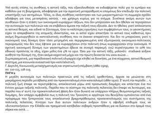 Υπό αυτές επίσης τις συνθήκες η αστική τάξη, που εξακολουθούσε να ενδιαφέρεται πολύ για το εμπόριο και
καθόλου για τη βιομηχανία, αδιαφόρησε για την αγροτική μεταρρύθμιση κι επομένως δεν επεδίωξε την πολιτική
υποστήριξη των ακτημόνων. Τέλος, οι ίδιες συνθήκες κατέστησαν και των μικροκτηματιών τη συμμαχία σχεδόν
αδιάφορη για τους μεταπράτες αστούς - και χρήσιμη κυρίως για το στέμμα. Συνέπεια ακόμη αυτών των
συνθηκών ήταν η στάση των οικονομικά κυριάρχων τάξεων, που δεν μπορούσαν και δεν ήθελαν να περιορίσουν
την αυτονομία των πολιτικών και να επιβάλουν άμεσα την ταξική τους εξουσία. Δεν το ήθελαν, γιατί απλούστατα
οι αστικοί θεσμοί, και ειδικά το Σύνταγμα, ήταν οι καλύτερες εγγυήσεις των συμφερόντων τους: οι γαιοκτήμονες
είχαν το απαραβίαστο της ατομικής ιδιοκτησίας, και οι αστοί είχαν αποκτήσει το αστικό τους καθεστώς πριν
ακόμη δημιουργηθούν οι καπιταλιστικές συνθήκες που το έκαναν απαραίτητο. Και δεν το μπορούσαν, γιατί η
οικονομική τους δύναμη ήταν τόσο μετρημένη και περιχαρακωμένη από εξωτερικούς οικονομικο-πολιτικούς
περιορισμούς που δεν τους έφτανε για να κυριαρχήσουν στην πολιτική όπως κυριαρχούσαν στην οικονομία. Η
σχετική οικονομική δύναμη των γαιοκτημόνων έβαινε σε συνεχή παρακμή: ενώ συγκέντρωσαν το 10% του
εθνικού προϊόντος το 1825, είχαν μόλις ένα 4% το 1910. Όσο για την αστική τάξη, μολονότι σταδιακά αύξανε
αισθητά την δύναμή της, ήταν ακόμα καχεκτική μέχρι και την πρώτη δεκαετία του 20ου αιώνα ...
Συμπερασματικά, μια παραδοσιακή πολιτική ολιγαρχία είχε κληθεί να διοικήσει, με ένα σύγχρονο, αστικό θεσμικό
σύστημα, μια κοινωνία ουσιαστικά προ-καπιταλιστική.
Γ. Δερτιλή, Κοινωνικός μετασχηματισμός και στρατιωτική επέμβαση (1880-1909),
σσ. 110-113, 118-119.
ΠΗΓΗ 2
Η μεγάλη αυτονομία των πολιτικών πρακτικών από τις ταξικές οροθετήσεις, άρχισε να μειώνεται στη
μακρόχρονη περίοδο μετάβασης από τον προκαπιταλισμό στον καπιταλισμό (1880-1920). Σ' αυτή την περίοδο ... η
πολιτική ζωή έπαψε να περιστρέφεται, αποκλειστικά γύρω από προσωπικές διαμάχες και απόκτησε ένα πιο
έντονο χρώμα ταξικής πολιτικής. Παρόλο που το σύστημα της πολιτικής πελατείας δεν έπαψε να λειτουργεί, και
παρόλο που σ’ αυτή την προκαπιταλιστική φάση δεν ήταν δυνατό να υπάρχουν πλήρως θεσμοποιημένες ταξικές
διαμάχες, δεν υπάρχει αμφιβολία πως η πολιτική του Τρικούπη κι αργότερα του Βενιζέλου εμπνέονταν από ένα
πρόγραμμα που ξεπερνούσε τους αποκλειστικά βραχυπρόθεσμους προσανατολισμούς του συστήματος της
πολιτικής πελατείας. Κίνητρο των δυο αυτών πολιτικών ανδρών ήταν η σφοδρή επιθυμία τους να
«δυτικοποιήσουν» την Ελλάδα και πραγματικά κατέβαλαν σοβαρές προσπάθειες για να δώσουν στο όραμά τους
σάρκα και οστά. ...
 