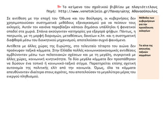  Το κείμενο του σχολικού βιβλίου με πλαγιότιτλους
Πηγή: http://www.venetokleio.gr/Παναγιώτης Αθανασόπουλος
Σε αντίθεση με την εποχή του Όθωνα και του Βούλγαρη, οι κυβερνήσεις δεν
χρησιμοποιούσαν συστηματικά μεθόδους εξαναγκασμού για να πείσουν τους
εκλογείς. Αυτόν τον κανόνα παραβίαζαν κάποιοι δημόσιοι υπάλληλοι ή φανατικοί
οπαδοί στα χωριά. Σπάνια ακούγονταν κατηγορίες για εξαγορά ψήφων. Πάντως, η
πατρωνία, με τη μορφή διορισμών, μεταθέσεων, δανείων κ.λπ. και η συστηματική
διαφθορά μέσω του διοικητικού μηχανισμού, αποτελούσαν συχνό φαινόμενο.
Μέθοδοι των
κυβερνήσεων
για την
προσέλκυση
εκλογέων
Αντίθετα με άλλες χώρες της Ευρώπης, στο τελευταίο τέταρτο του αιώνα δεν
προέκυψαν ταξικά κόμματα. Στην Ελλάδα πολλές κοινωνικοοικονομικές αντιθέσεις
αμβλύνονταν μέσω των πελατειακών σχέσεων και με τη μεγάλη, συγκριτικά με
άλλες χώρες, κοινωνική κινητικότητα. Τα δύο μεγάλα κόμματα δεν προσπάθησαν
να δώσουν ένα τοπικό ή κοινωνικό-ταξικό στίγμα. Παρατηρείται επίσης σχετική
αυτονομία της πολιτικής ελίτ από την κοινωνία. Όμως, όλα τα κόμματα
απευθύνονταν ιδιαίτερα στους αγρότες, που αποτελούσαν το μεγαλύτερο μέρος του
ενεργού πληθυσμού.
Τα αίτια της
απουσίας
ταξικών
κομμάτων
 