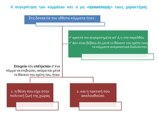 Η συγκρότηση των κομμάτων και ο μη «προσωποπαγής» τους χαρακτήρας
Στη δεκαετία του 1880τα κόμματα ήταν :
2. και η τακτική που
ακολουθούσε.
1. η θέση που είχε στην
πολιτική ζωή της χώρας
 αρκετά πιο συγκροτημένα απ' ό,τι στο παρελθόν.
 Δεν είναι βέβαιο ότι μετά το θάνατο του ηγέτη τους
τα κόμματα αναγκαστικά διαλύονταν.
Στοιχεία που επέτρεπαν σ' ένα
κόμμα να επιβιώσει, ακόμα και μετά
το θάνατο του ηγέτη του, ήταν:
 