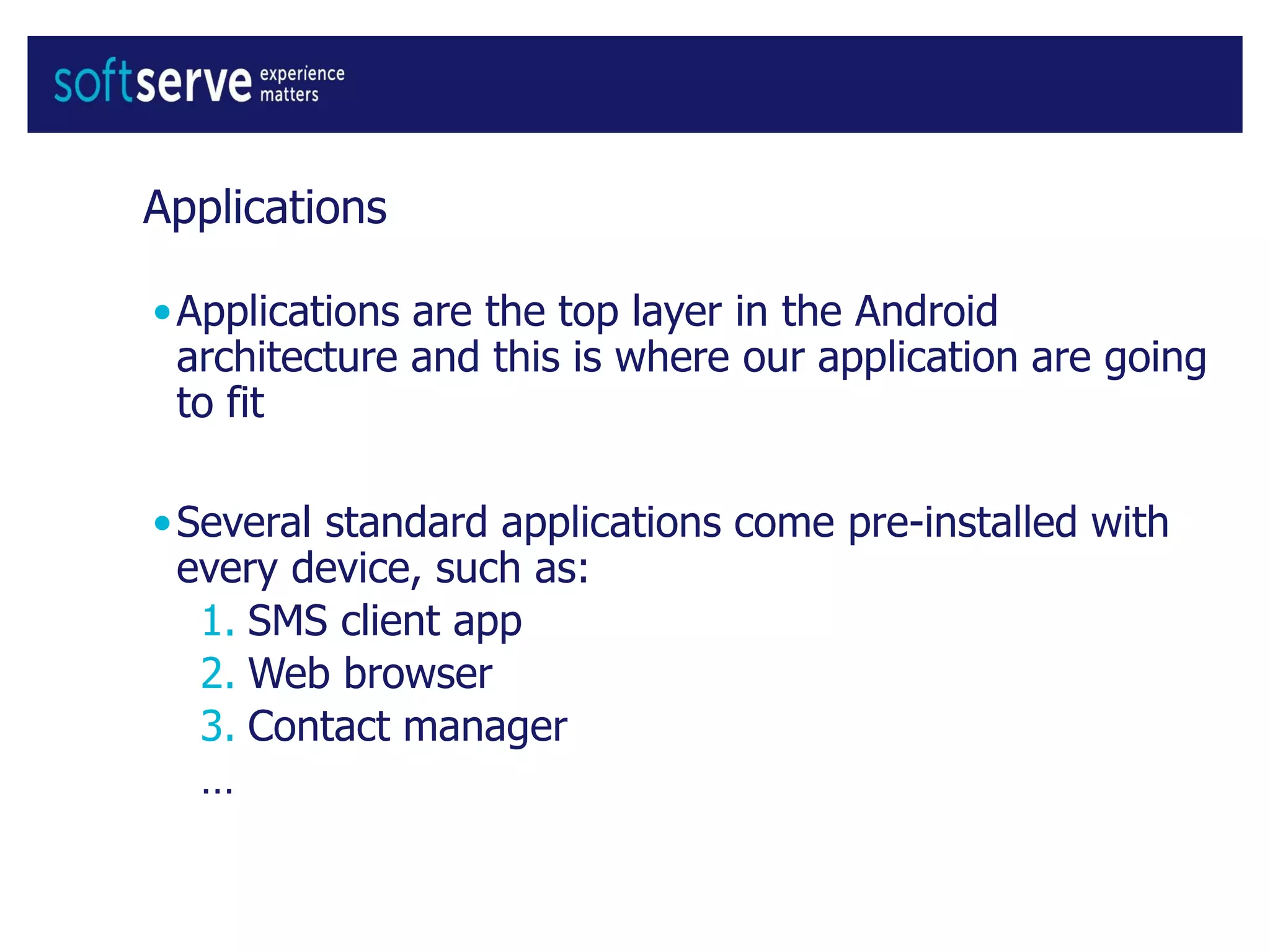 Applications
•Applications are the top layer in the Android
architecture and this is where our application are going
to fit
•Several standard applications come pre-installed with
every device, such as:
1. SMS client app
2. Web browser
3. Contact manager
…
 