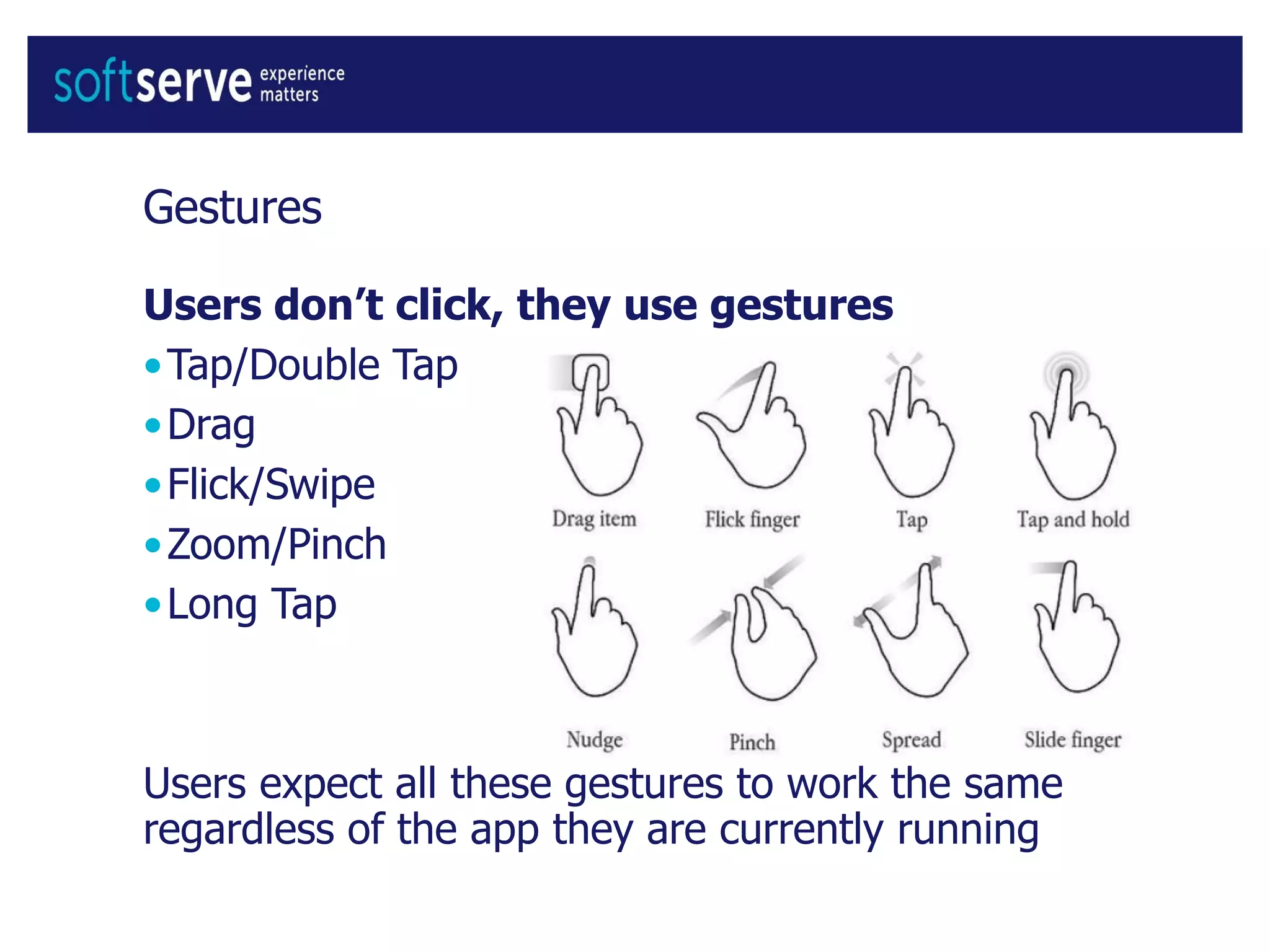 Gestures
Users don’t click, they use gestures
•Tap/Double Tap
•Drag
•Flick/Swipe
•Zoom/Pinch
•Long Tap
Users expect all these gestures to work the same
regardless of the app they are currently running
 