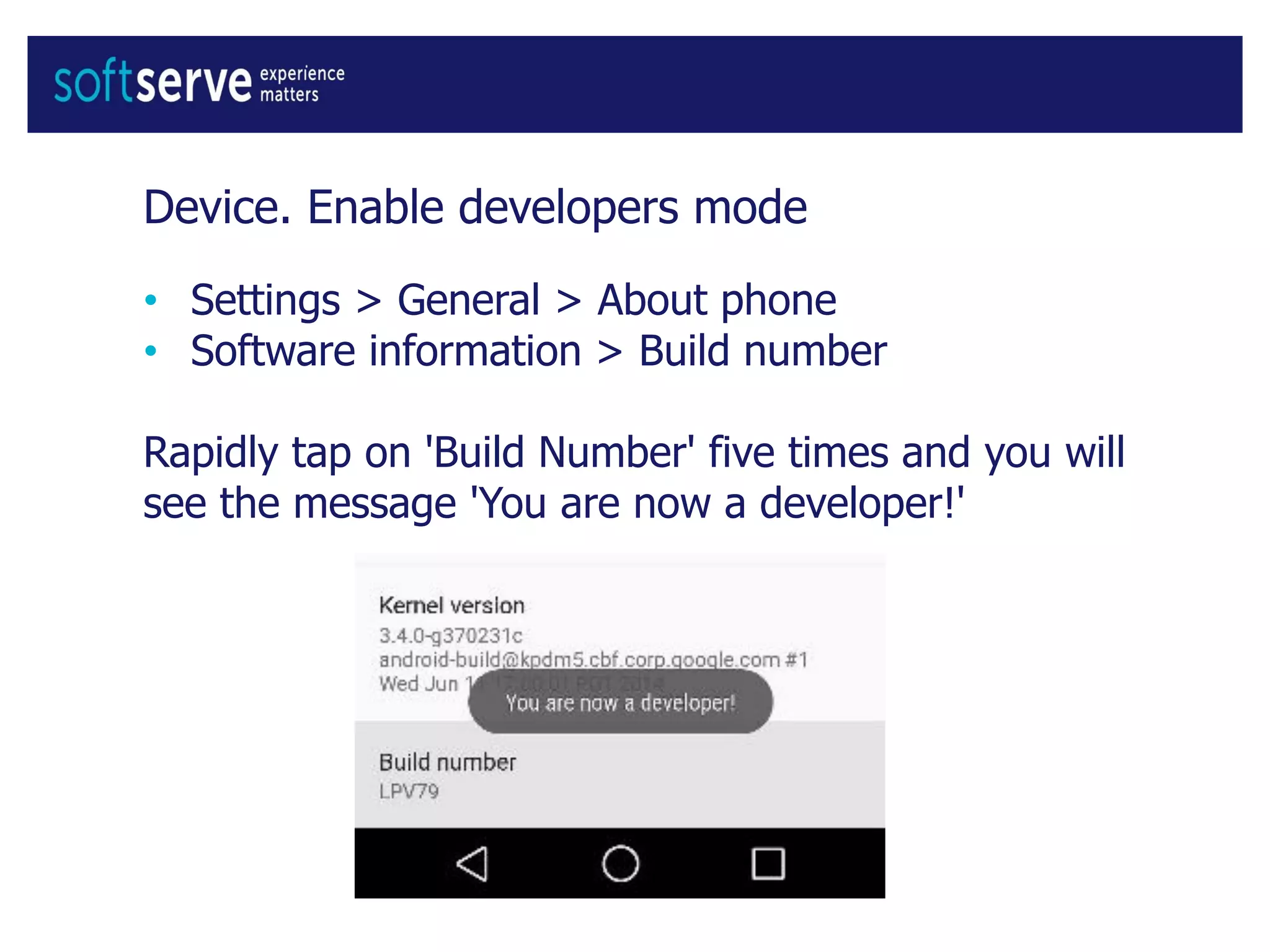 Device. Enable developers mode
• Settings > General > About phone
• Software information > Build number
Rapidly tap on 'Build Number' five times and you will
see the message 'You are now a developer!'
 