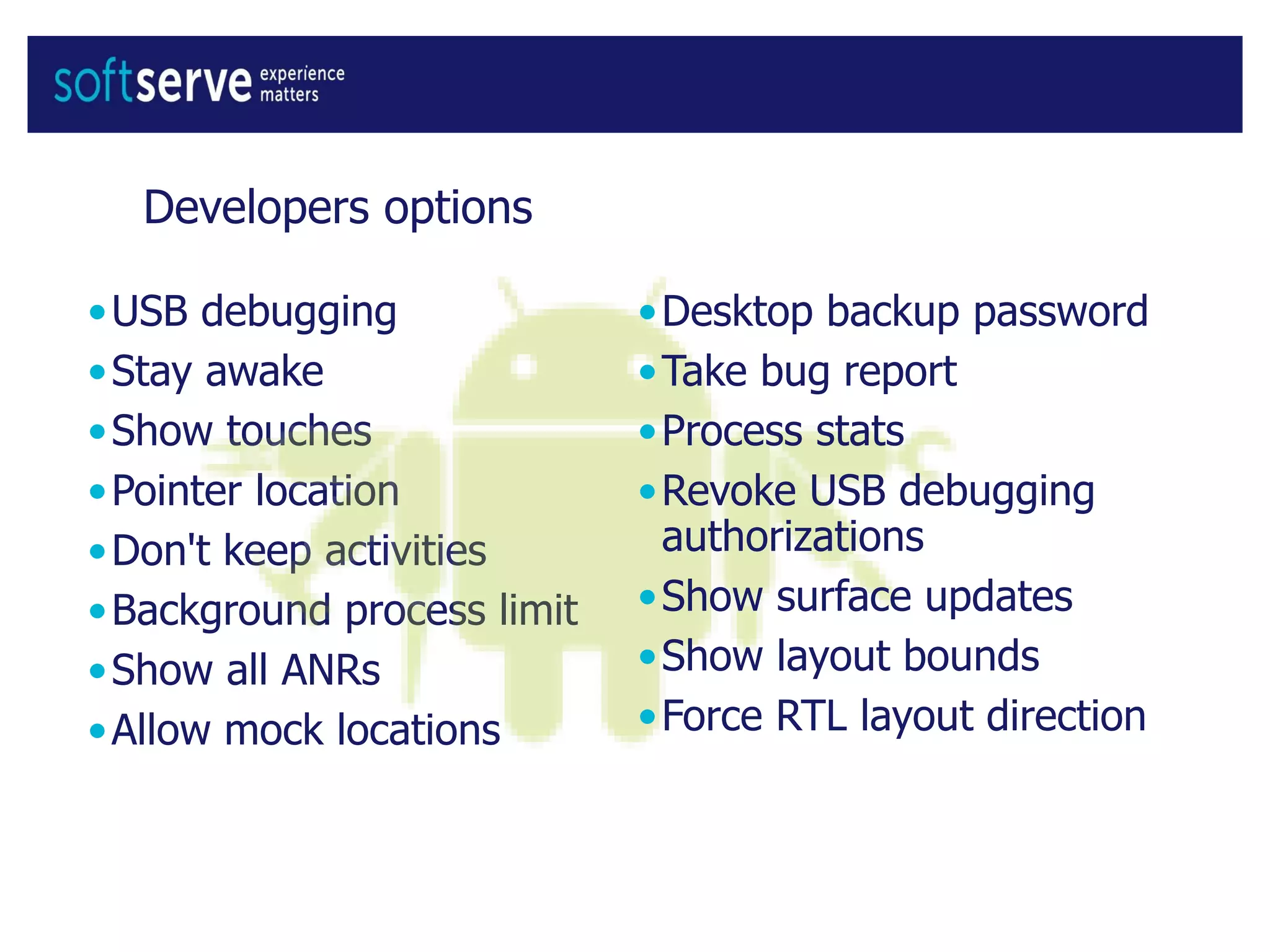 Developers options
•USB debugging
•Stay awake
•Show touches
•Pointer location
•Don't keep activities
•Background process limit
•Show all ANRs
•Allow mock locations
•Desktop backup password
•Take bug report
•Process stats
•Revoke USB debugging
authorizations
•Show surface updates
•Show layout bounds
•Force RTL layout direction
 