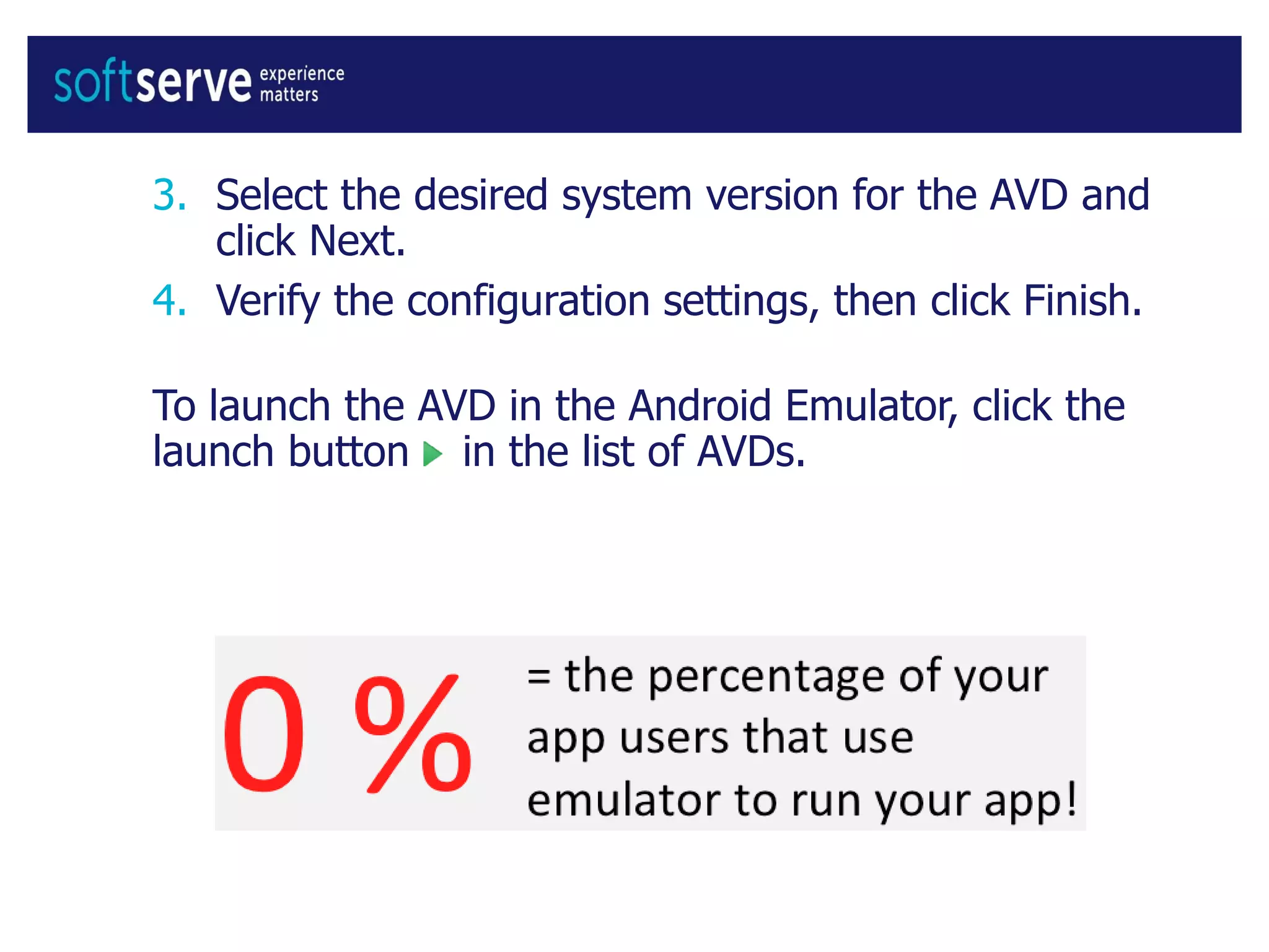 3. Select the desired system version for the AVD and
click Next.
4. Verify the configuration settings, then click Finish.
To launch the AVD in the Android Emulator, click the
launch button in the list of AVDs.
 