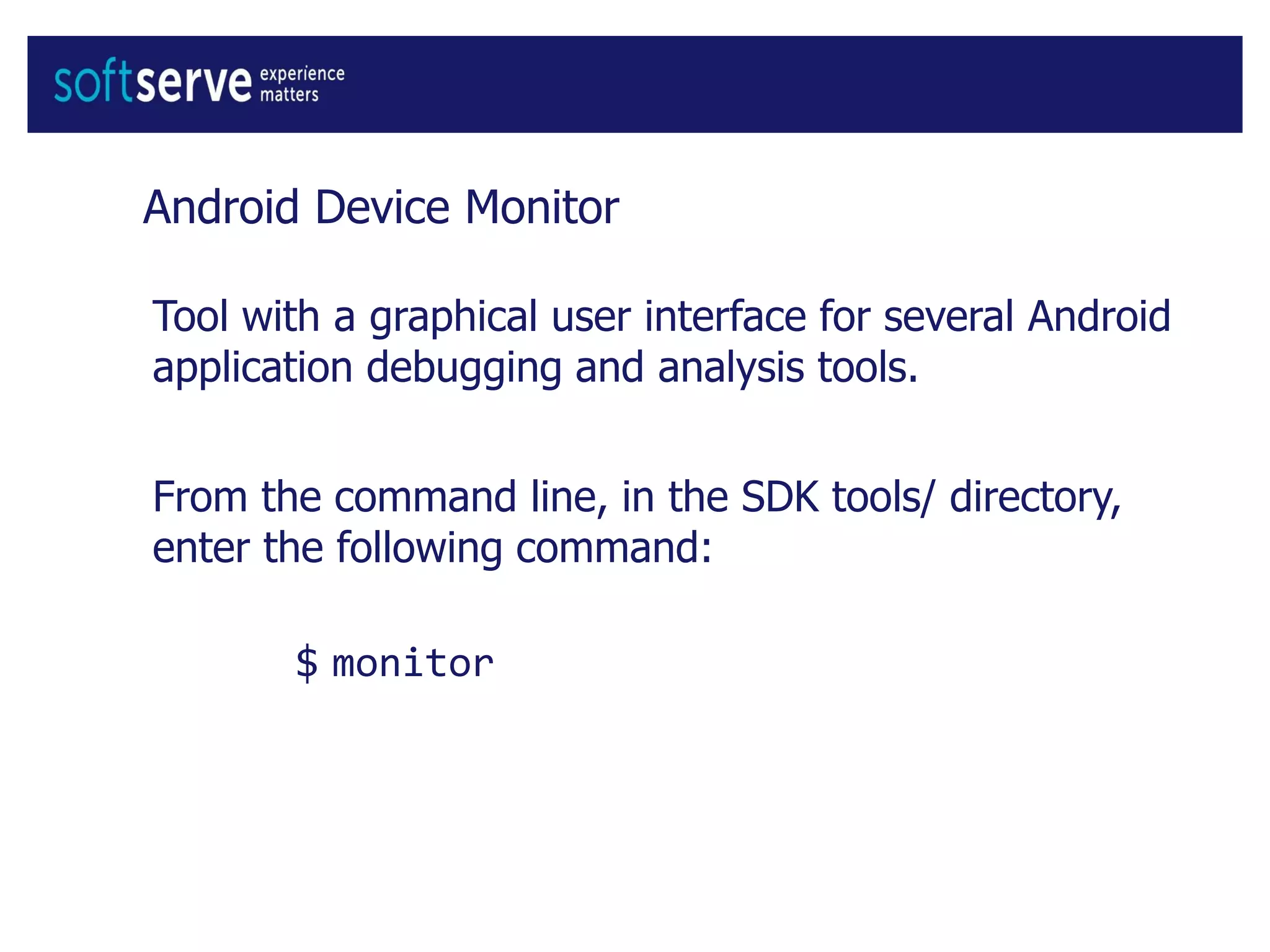 Android Device Monitor
Tool with a graphical user interface for several Android
application debugging and analysis tools.
From the command line, in the SDK tools/ directory,
enter the following command:
$ monitor
 
