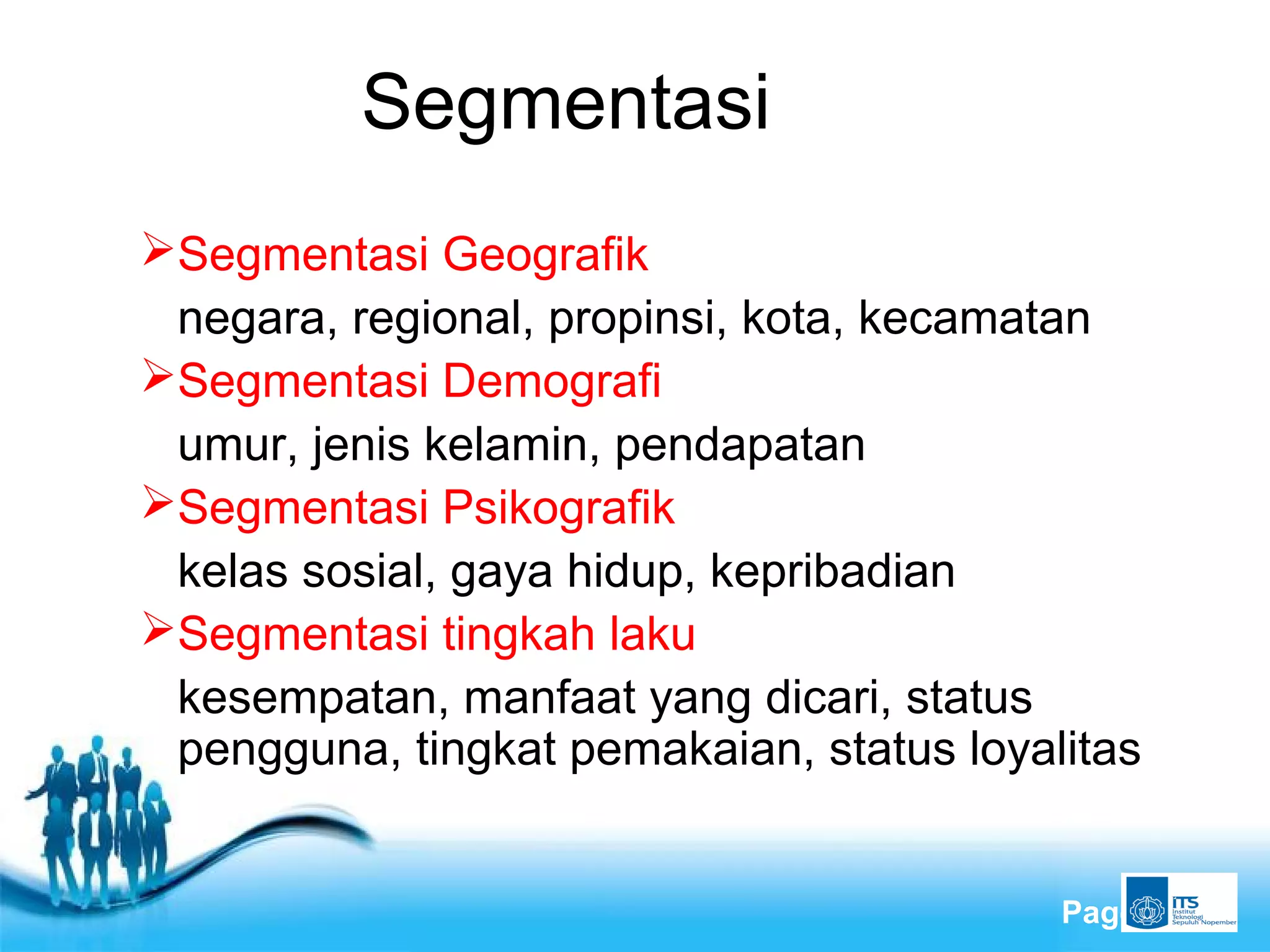 Free Powerpoint Templates
Page 13
Segmentasi
Segmentasi Geografik
negara, regional, propinsi, kota, kecamatan
Segmentasi Demografi
umur, jenis kelamin, pendapatan
Segmentasi Psikografik
kelas sosial, gaya hidup, kepribadian
Segmentasi tingkah laku
kesempatan, manfaat yang dicari, status
pengguna, tingkat pemakaian, status loyalitas
 
