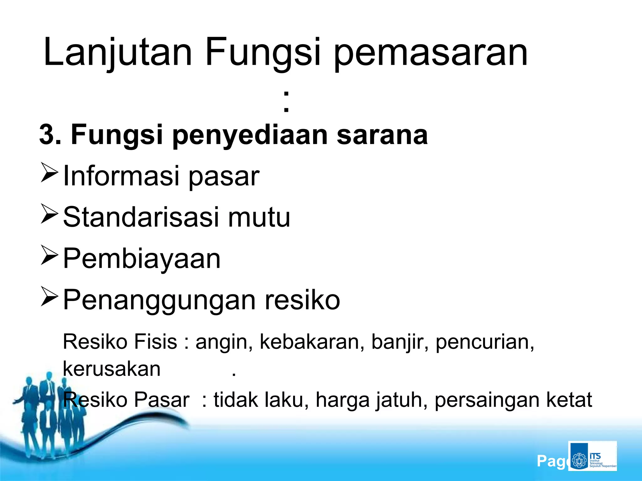 Free Powerpoint Templates
Page 8
Lanjutan Fungsi pemasaran
:
3. Fungsi penyediaan sarana
Informasi pasar
Standarisasi mutu
Pembiayaan
Penanggungan resiko
Resiko Fisis : angin, kebakaran, banjir, pencurian,
kerusakan .
Resiko Pasar : tidak laku, harga jatuh, persaingan ketat
 