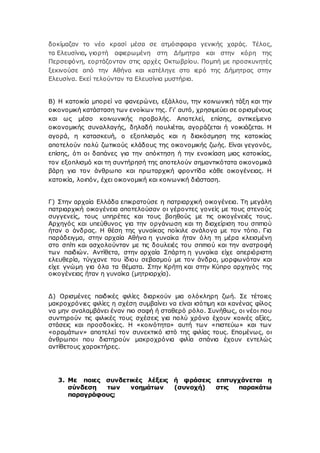 δοκίμαζαν το νέο κρασί μέσα σε ατμόσφαιρα γενικής χαράς. Τέλος,
τα Ελευσίνια, γιορτή αφιερωμένη στη Δήμητρα και στην κόρη της
Περσεφόνη, εορτάζονταν στις αρχές Οκτωβρίου. Πομπή με προσκυνητές
ξεκινούσε από την Αθήνα και κατέληγε στο ιερό της Δήμητρας στην
Ελευσίνα. Εκεί τελούνταν τα Ελευσίνια μυστήρια.
Β) Η κατοικία μπορεί να φανερώνει, εξάλλου, την κοινωνική τάξη και την
οικονομική κατάσταση των ενοίκων της. Γι’ αυτό, χρησιμεύει σε ορισμένους
και ως μέσο κοινωνικής προβολής. Αποτελεί, επίσης, αντικείμενο
οικονομικής συναλλαγής, δηλαδή πουλιέται, αγοράζεται ή νοικιάζεται. Η
αγορά, η κατασκευή, ο εξοπλισμός και η διακόσμηση της κατοικίας
αποτελούν πολύ ζωτικούς κλάδους της οικονομικής ζωής. Είναι γεγονός,
επίσης, ότι οι δαπάνες για την απόκτηση ή την ενοικίαση μιας κατοικίας,
τον εξοπλισμό και τη συντήρησή της αποτελούν σημαντικότατα οικονομικά
βάρη για τον άνθρωπο και πρωταρχική φροντίδα κάθε οικογένειας. Η
κατοικία, λοιπόν, έχει οικονομική και κοινωνική διάσταση.
Γ) Στην αρχαία Ελλάδα επικρατούσε η πατριαρχική οικογένεια. Τη μεγάλη
πατριαρχική οικογένεια αποτελούσαν οι γέροντες γονείς με τους στενούς
συγγενείς, τους υπηρέτες και τους βοηθούς με τις οικογένειές τους.
Αρχηγός και υπεύθυνος για την οργάνωση και τη διαχείριση του σπιτιού
ήταν ο άνδρας. Η θέση της γυναίκας ποίκιλε ανάλογα με τον τόπο. Για
παράδειγμα, στην αρχαία Αθήνα η γυναίκα ήταν όλη τη μέρα κλεισμένη
στο σπίτι και ασχολούνταν με τις δουλειές του σπιτιού και την ανατροφή
των παιδιών. Αντίθετα, στην αρχαία Σπάρτη η γυναίκα είχε απεριόριστη
ελευθερία, τύγχανε του ίδιου σεβασμού με τον άνδρα, μορφωνόταν και
είχε γνώμη για όλα τα θέματα. Στην Κρήτη και στην Κύπρο αρχηγός της
οικογένειας ήταν η γυναίκα (μητριαρχία).
Δ) Ορισμένες παιδικές φιλίες διαρκούν μια ολόκληρη ζωή. Σε τέτοιες
μακροχρόνιες φιλίες η σχέση συμβαίνει να είναι ισότιμη και κανένας φίλος
να μην αναλαμβάνει έναν πιο σαφή ή σταθερό ρόλο. Συνήθως, οι νέοι που
συντηρούν τις φιλικές τους σχέσεις για πολύ χρόνο έχουν κοινές αξίες,
στάσεις και προσδοκίες. Η «κοινότητα» αυτή των «πιστεύω» και των
«οραμάτων» αποτελεί τον συνεκτικό ιστό της φιλίας τους. Επομένως, οι
άνθρωποι που διατηρούν μακροχρόνια φιλία σπάνια έχουν εντελώς
αντίθετους χαρακτήρες.
3. Με ποιες συνδετικές λέξεις ή φράσεις επιτυγχάνεται η
σύνδεση των νοημάτων (συνοχή) στις παρακάτω
παραγράφους;
 