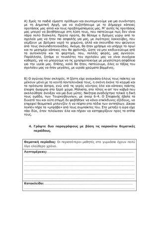 Α) Εμείς τα παιδιά είμαστε πρόθυμοι και ανυπομονούμε για μια συνάντηση
με τη Δημοτική Aρχή, για να συζητήσουμε με το Δήμαρχο κάποιες
προτάσεις μας αλλά και τους προβληματισμούς μας. Μ’ αυτές τις προτάσεις
μας μπορεί να βοηθήσουμε στη λύση τους, που πιστεύουμε πως δεν είναι
πάρα πολύ δύσκολη. Πρώτα πρώτα, θα θέλαμε ο δρόμος γύρω από το
σχολείο μας να ήταν πιο ασφαλής για μας, με λιγότερες λακκούβες, που
γεμίζουν με βρόμικα νερά το χειμώνα, αλλά και σκουπίδια που φεύγουν
από τους σκουπιδοτενεκέδες. Ακόμα, θα ήταν χρήσιμο να υπήρχε το πρωί
και το μεσημέρι κάποιος που θα φρόντιζε, ώστε να μην κινδυνεύουμε από
τα αυτοκίνητα και τα φορτηγά, που, πολλές φορές, μας αγνοούν.
Παράλληλα, ζητάμε οι τουαλέτες του σχολείου μας να είναι συνέχεια
καθαρές, για να μπορούμε να τις χρησιμοποιούμε με μεγαλύτερη ασφάλεια
για την υγεία μας. Επίσης, καλό θα ήταν, πιστεύουμε, όλες οι τάξεις του
σχολείου μας να ήταν μεγάλες, με ωραία χρώματα βαμμένες.
Β) Ο αγώνας ήταν σκληρός. Η ζέστη είχε αναγκάσει όλους τους παίκτες να
μείνουν μόνο με τα κοντά παντελονάκια τους, η σκόνη έκανε τα κορμιά και
τα πρόσωπα άσπρα, ενώ από τις γερές κόντρες όλο και κάποιος παίκτης
έπεφτε άγαρμπα στο ξερό χώμα. Μάλιστα, στο τέλος κι απ' τον καβγά που
ακολούθησε άνοιξαν και μια δυο μύτες. Νικήτρια αναδείχτηκε τελικά η δική
τους ομάδα, των Τουρκοβουνίων, με σκορ 6-4. Ο Στεφανής έβαλε τα
δυνατά του και ούτε στιγμή δε φοβήθηκε να κάνει επικίνδυνες εξόδους, να
επιχειρεί θεαματικά μπλονζόν ή να πέφτει στα πόδια των αντιπάλων. Δίκαια
λοιπόν πήρε τα «μπράβο» από τους συμπαίκτες του. Στο μεταξύ η ώρα είχε
πάει δύο, όταν τελείωσαν όλα και πήραν να κατηφορίζουν προς τα σπίτια
τους.
4. Γράψτε δυο παραγράφους με βάση τις παρακάτω θεματικές
περιόδους.
Θεματική περίοδος: Οι περισσότεροι μαθητές στο γυμνάσιο έχουν πολύ
λίγο ελεύθερο χρόνο.
Λεπτομέρειες:………………………………………………………………………………………………
…………………………………………………………………………………………………………………………
…………………………………………………………………………………………………………………………
…………………………………………………………………………………………………………………………
…………………………………………………………………………………………………………………………
…………………………………………………………………………………………………………………………
…………………………………………………………………………………………………………………………
Κατακλείδα:…………………………………………………………………………………………………
…………………………………………………………………………………………………………………………
 