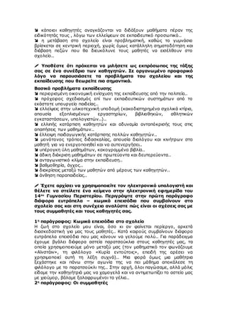  κάποιοι καθηγητές αναγκάζονται να διδάξουν μαθήματα πέραν της
ειδικότητάς τους , λόγω των ελλείψεων σε εκπαιδευτικό προσωπικό..
 η μετάβαση στο σχολείο είναι προβληματική, καθώς το γυμνάσιο
βρίσκεται σε κεντρική περιοχή, χωρίς όμως κατάλληλη σηματοδότηση και
διάβαση πεζών που θα διευκόλυνε τους μαθητές να εισέλθουν στο
σχολείο..
 Υποθέστε ότι πρόκειται να μιλήσετε ως εκπρόσωπος της τάξης
σας σε ένα συνέδριο των καθηγητών. Σε οργανωμένο προφορικό
λόγο να παρουσιάσετε τα προβλήματα του σχολείου και της
εκπαίδευσης που θεωρείτε πιο σημαντικά.
Βασικά προβλήματα εκπαίδευσης
 περιορισμένη οικονομική ενίσχυση της εκπαίδευσης από την πολιτεία..
 πρόχειρος σχεδιασμός επί των εκπαιδευτικών συστημάτων από το
εκάστοτε υπουργείο παιδείας..
 ελλείψεις στην υλικοτεχνική υποδομή (κακοδιατηρημένα σχολικά κτίρια,
απουσία εξοπλισμένων εργαστηρίων, βιβλιοθηκών, αθλητικών
εγκαταστάσεων, υπολογιστών..)..
 ελλιπής κατάρτιση καθηγητών και αδυναμία ανταπόκρισής τους στις
απαιτήσεις των μαθημάτων..
 έλλειψη παιδαγωγικής κατάρτισης πολλών καθηγητών..
 μονότονος τρόπος διδασκαλίας, απουσία διαλόγου και κινήτρων στο
μαθητή για να ενεργοποιηθεί και να αυτενεργήσει..
 υπέρογκη ύλη μαθημάτων, κακογραμμένα βιβλία..
 άδικη διάκριση μαθημάτων σε πρωτεύοντα και δευτερεύοντα..
 ανταγωνιστικό κλίμα στην εκπαίδευση..
 βαθμοθηρία, άγχος..
 διακρίσεις μεταξύ των μαθητών από μέρους των καθηγητών..
 άνθηση παραπαιδείας..
 Έχετε αρχίσει να χρησιμοποιείτε τον ηλεκτρονικό υπολογιστή και
θέλετε να στείλετε ένα κείμενο στην ηλεκτρονική εφημερίδα του
14ου
Γυμνασίου Περιστερίου. Περιγράψτε στην πρώτη παράγραφο
διάφορα ευτράπελα – κωμικά επεισόδια που συμβαίνουν στο
σχολείο σας και στη συνέχεια αναλύστε πώς είναι οι σχέσεις σας με
τους συμμαθητές και τους καθηγητές σας.
1η
παράγραφος: Κωμικά επεισόδια στο σχολείο
Η ζωή στο σχολείο μου είναι, όσο κι αν φαίνεται περίεργο, αρκετά
διασκεδαστική για μας τους μαθητές.. Κατά καιρούς συμβαίνουν διάφορα
ευτράπελα επεισόδια που μας κάνουν να γελούμε πολύ.. Για παράδειγμα
έχουμε βγάλει διάφορα αστεία παρατσούκλια στους καθηγητές μας, τα
οποία χρησιμοποιούμε μόνο μεταξύ μας (τον μαθηματικό τον φωνάζουμε
«Αϊνστάιν», τη φιλόλογο «Κυρία εντούτοις», επειδή της αρέσει να
χρησιμοποιεί αυτή τη λέξη συχνά).. Μια φορά όμως μια μαθήτρια
ξεχάστηκε και πάνω στην αγωνία της να πει μάθημα αποκάλεσε τη
φιλόλογο με το παρατσούκλι της.. Στην αρχή, όλοι παγώσαμε, αλλά μόλις
είδαμε την καθηγήτριά μας να χαμογελά και να αντιμετωπίζει το αστείο μας
με χιούμορ, βάλαμε ξαλαφρωμένοι τα γέλια..
2η
παράγραφος: Οι συμμαθητές
 