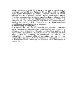 Βέβαια, όλα αυτά τα αστεία δε θα γίνονταν αν εμείς οι μαθητές δεν τα
πηγαίναμε καλά μεταξύ μας.. Πράγματι, έχουμε δέσει καλά σαν ομάδα,
παρότι είμαστε διαφορετικοί χαρακτήρες.. Παίζουμε μαζί στα διαλείμματα,
συζητάμε πολύ για τα θέματα που μας απασχολούν και με πολλούς έχουμε
γίνει φίλοι και συναντιόμαστε κι εκτός σχολείου.. Συνεργαζόμαστε επίσης
πολύ καλά και για να κάνουμε διάφορες εργασίες που μας αναθέτουν οι
καθηγητές μας.. Όχι ότι δεν υπάρχουν διαφωνίες ή δεν ξεσπούν καβγάδες
ανάμεσά μας.. Ωστόσο, ποτέ οι τσακωμοί μας δεν είναι σοβαροί και
κατορθώνουμε να φιλιώνουμε πάντα γρήγορα..
3η
παράγραφος: Οι καθηγητές
Οι καθηγητές μας, από την άλλη πλευρά, είναι σπουδαίοι.. Ορισμένοι
βέβαια είναι αυστηροί και πολύ τυπικοί και κάποιοι επιμένουν να κάνουν το
μάθημα με ένα μονότονο τρόπο.. Ευτυχώς όμως αυτοί είναι η εξαίρεση.. Οι
περισσότεροι μας αγαπούν, μας αντιμετωπίζουν με κατανόηση και είναι
πάντα έτοιμοι να ακούσουν τα προβλήματά μας και να μας
συμβουλεύσουν.. Κυρίως, σέβονται τη γνώμη μας και δεν μας
αντιμετωπίζουν σαν παιδιά.. Μάλιστα, προσπαθούν διαρκώς να μας κινούν
το ενδιαφέρον για να μαθαίνουμε νέα πράγματα και να πλουτίζουμε τις
γνώσεις μας..
 