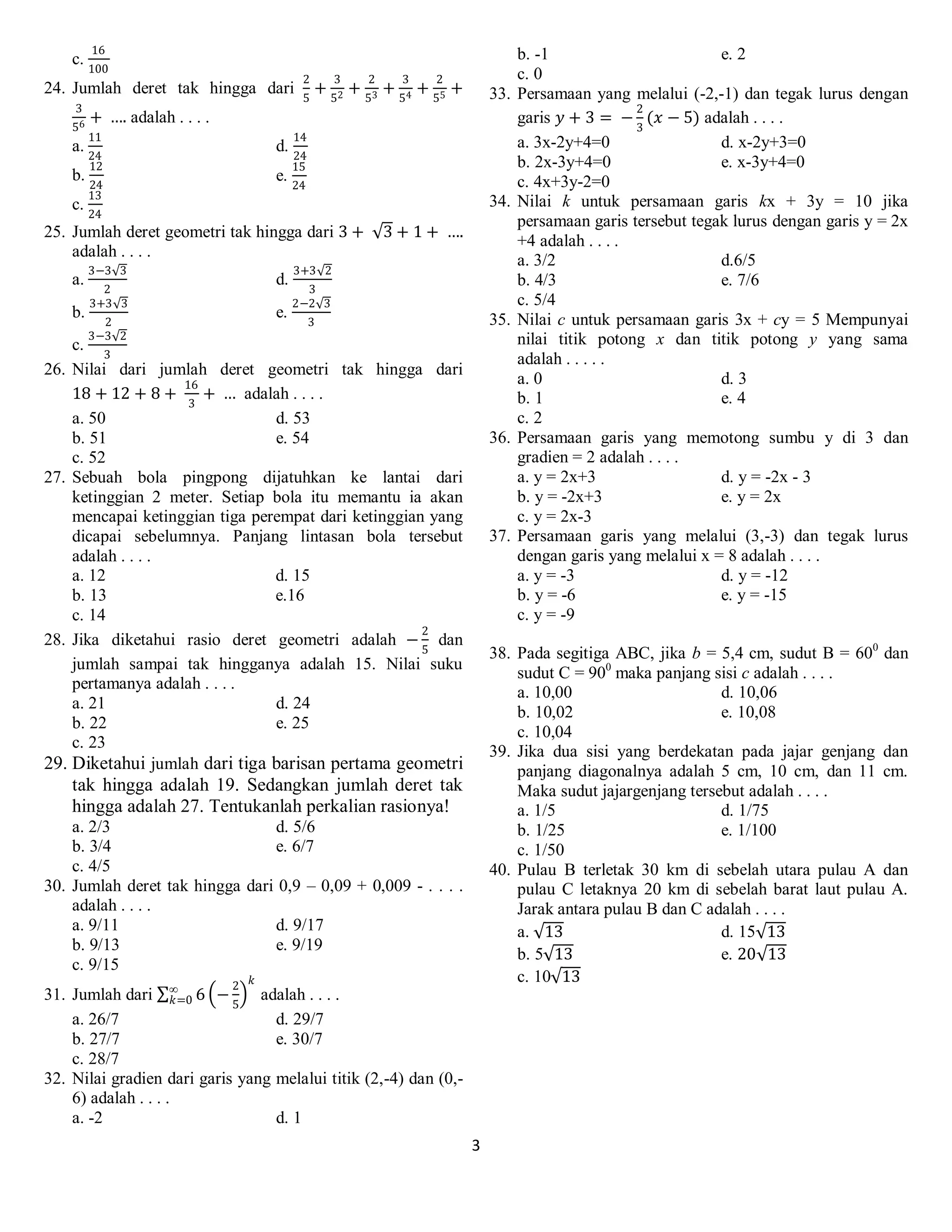 3
c.
16
100
24. Jumlah deret tak hingga dari
2
5
+
3
52 +
2
53 +
3
54 +
2
55 +
3
56 + …. adalah . . . .
a.
11
24
d.
14
24
b.
12
24
e.
15
24
c.
13
24
25. Jumlah deret geometri tak hingga dari 3 + 3 + 1 + ….
adalah . . . .
a.
3−3 3
2
d.
3+3 2
3
b.
3+3 3
2
e.
2−2 3
3
c.
3−3 2
3
26. Nilai dari jumlah deret geometri tak hingga dari
18 + 12 + 8 +
16
3
+ … adalah . . . .
a. 50 d. 53
b. 51 e. 54
c. 52
27. Sebuah bola pingpong dijatuhkan ke lantai dari
ketinggian 2 meter. Setiap bola itu memantu ia akan
mencapai ketinggian tiga perempat dari ketinggian yang
dicapai sebelumnya. Panjang lintasan bola tersebut
adalah . . . .
a. 12 d. 15
b. 13 e.16
c. 14
28. Jika diketahui rasio deret geometri adalah −
2
5
dan
jumlah sampai tak hingganya adalah 15. Nilai suku
pertamanya adalah . . . .
a. 21 d. 24
b. 22 e. 25
c. 23
29. Diketahui jumlah dari tiga barisan pertama geometri
tak hingga adalah 19. Sedangkan jumlah deret tak
hingga adalah 27. Tentukanlah perkalian rasionya!
a. 2/3 d. 5/6
b. 3/4 e. 6/7
c. 4/5
30. Jumlah deret tak hingga dari 0,9 – 0,09 + 0,009 - . . . .
adalah . . . .
a. 9/11 d. 9/17
b. 9/13 e. 9/19
c. 9/15
31. Jumlah dari 6 −
2
5
𝑘
∞
𝑘=0 adalah . . . .
a. 26/7 d. 29/7
b. 27/7 e. 30/7
c. 28/7
32. Nilai gradien dari garis yang melalui titik (2,-4) dan (0,-
6) adalah . . . .
a. -2 d. 1
b. -1 e. 2
c. 0
33. Persamaan yang melalui (-2,-1) dan tegak lurus dengan
garis 𝑦 + 3 = −
2
3
(𝑥 − 5) adalah . . . .
a. 3x-2y+4=0 d. x-2y+3=0
b. 2x-3y+4=0 e. x-3y+4=0
c. 4x+3y-2=0
34. Nilai k untuk persamaan garis kx + 3y = 10 jika
persamaan garis tersebut tegak lurus dengan garis y = 2x
+4 adalah . . . .
a. 3/2 d.6/5
b. 4/3 e. 7/6
c. 5/4
35. Nilai c untuk persamaan garis 3x + cy = 5 Mempunyai
nilai titik potong x dan titik potong y yang sama
adalah . . . . .
a. 0 d. 3
b. 1 e. 4
c. 2
36. Persamaan garis yang memotong sumbu y di 3 dan
gradien = 2 adalah . . . .
a. y = 2x+3 d. y = -2x - 3
b. y = -2x+3 e. y = 2x
c. y = 2x-3
37. Persamaan garis yang melalui (3,-3) dan tegak lurus
dengan garis yang melalui x = 8 adalah . . . .
a. y = -3 d. y = -12
b. y = -6 e. y = -15
c. y = -9
38. Pada segitiga ABC, jika b = 5,4 cm, sudut B = 600
dan
sudut C = 900
maka panjang sisi c adalah . . . .
a. 10,00 d. 10,06
b. 10,02 e. 10,08
c. 10,04
39. Jika dua sisi yang berdekatan pada jajar genjang dan
panjang diagonalnya adalah 5 cm, 10 cm, dan 11 cm.
Maka sudut jajargenjang tersebut adalah . . . .
a. 1/5 d. 1/75
b. 1/25 e. 1/100
c. 1/50
40. Pulau B terletak 30 km di sebelah utara pulau A dan
pulau C letaknya 20 km di sebelah barat laut pulau A.
Jarak antara pulau B dan C adalah . . . .
a. 13 d. 15 13
b. 5 13 e. 20 13
c. 10 13
 