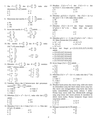 2
7. Jika 𝑃 =
1 2
1 3
dan 𝑄 =
3 0
2 2
maka nilai
determinan (𝑃 𝑥 𝑄 𝑡
)adalah. . . .
a. 6 d. -3
b. 3 e. -6
c. 0
8. Determinan dari matriks 𝐴 =
2 3 8
4 5 2
0 6 1
adalah. . . .
a. 96 d.164
b. 106 e. 166
c. 146
9. Invers dari matriks 𝐴 =
3 −7
−2 5
adalah . . . .
a.
5 7
2 3
d.
5 7
−2 3
b.
5 7
3 5
e.
5 2
7 3
c.
5 −7
−2 3
10. Jika matriks 𝐴 =
2 1
2 3
dan 𝐵 =
4 1
0 2
maka
4𝐴−1
𝑥 𝐵 sama dengan . . . .
a.
3
1
4
−2
1
2
d.
6 2
1 5
b. 6
1
2
−4 1
e.
12 4
2 10
c.
12 1
−8 2
11. Diketahui 𝐴 =
−1 2
−3 4
dan 𝐵 =
0 1
2 3
tentukan
𝐴𝐵 −1
nilainya adalah. . . .
a.
9 −5
−8 4 d. −
9
4
1
1
4
−1 2
b.
−9 5
2 −1 e.
−
9
4
1
1
4
2 −1
c. −
9
4
1
1
4
1 2
12. Tentukan nilai 𝑎 dan 𝑏 berturut-turut dari persamaan
matriks
2𝑎 − 5𝑏
3𝑎 − 4𝑏
=
10
8
adalah . .
a. -2 dan 0 d. 0 dan -2
b. -1 dan 2 e. 3 dan 4
c. 2 dan -1
13. Diberikan 𝑓 𝑥 = 𝑥2
− 3𝑥 + 1, maka nilai dari 𝑓
3
2
adalah . . . .
a. -5/4 d.-8/7
b. -6/5 e. -9/8
c. -7/6
14. Diketahui 𝑓 𝑥 = 2𝑥 + 3 dan 𝑓 𝑥 = 1 − 𝑥. Nilai dari
𝑓°𝑔 (−3) adalah . . .
a. 10 d.13
b. 11 e. 14
c. 12
15. Misalkan 𝑓 𝑥 = 𝑥2
+ 1 dan 𝑓 𝑥 = 3 − 𝑥 dan
𝑔°𝑓 𝑥 = 𝑓(𝑥) maka nilai 𝑥 adalah . . .
a. 0 d.1/3
b. 1 e. 1/4
c. 1/2
16. Diketahui 𝑔(𝑓 𝑥 ) = 𝑓(𝑔 𝑥 ) . Jika 𝑓 𝑥 = 2𝑥 + 𝑝
dan 𝑔 𝑥 = 3𝑥 + 120, maka nilai 𝑝 adalah . . . .
a. 90 d.120
b. 100 e. 130
c. 110
17. Diketahui 𝑓 𝑥 = 2𝑥 + 4 dan fungsi komposisi
𝑓°𝑔 𝑥 = 4𝑥2
+ 2𝑥 . Maka nilai dari 𝑔(2)
adalah . . . . .
a. 0 d. 6
b. 2 e. 8
c. 4
18. Diketahui 𝑔 𝑥 = 𝑥 − 3, dan 𝑓°𝑔 𝑥 = 2𝑥2
− 13𝑥 +
22. Maka formula dari 𝑓(𝑥) adalah . . . .
a. 2x2
– x-9 d. -2x2
-x+9
b. -2x2
-x-9 e. 2x2
+x-9
c. 2x2
+x+9
19. Invers dari fungsi 𝑔 = { 1,3 , 2,5 , 2,7 , 4,10 }
adalah . . . .
a. { 3,1 5,2 7,3 (10,4)}
b. { 1,2 3,3 7,1 10,4 }
c. { 1,3 5,4 7,3 10,4 }
d. { 1,4 3,7 7,1 4,10 }
e. { 1,7 3,5 7,4 4,10 }
20. Invers fungsi 𝑓 𝑥 =
2𝑥−1
3𝑥+5
adalah . . . .
a.
5𝑥−1
2−3𝑥
d.
𝑥+5
2−3𝑥
b.
𝑥−5
2−3𝑥
e.
𝑥−5
3−2𝑥
c.
5𝑥+1
2−3𝑥
21. Diberikan 𝑓 𝑥 = 𝑥2
− 2𝑥 + 1, maka nilai dari 𝑓−1
(4)
adalah . . . .
a. 3 dan -1 d. -3 dan -1
b. -3 dan 1 e. -3
c. 3 dan 1
22. Misalkan kamu punya dua mesin uang, salah satu mesin
itu dimasukkan uang dari hasil output mesin yang lain.
Jika mesin satu menggandakan uang kamu dan mesin
kedua menambahkan uang kamu sebesar 5 dollar.
Prinsip kerja mesin tidak bisa dibolak-balik sehingga
uang yang keluar dari mesin pertama di masukkan ke
dalam mesin kedua. Rumus komposisi fungsi mesin
uang kamu adalah . . . .
a. 3x+5x2
d. 2x+5
b. 2x2
+5 e. 3x+5
c. x2
+ 5
23. Bilangan rasional dari 0, 16 adalah . . . .
a.
16
97
d.
16
98
b.
16
97
e.
16
99
 