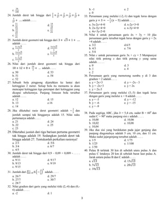 3
c.
16
100
24. Jumlah deret tak hingga dari
2
5
+
3
52 +
2
53 +
3
54 +
2
55 +
3
56 + …. adalah . . . .
a.
11
24
d.
14
24
b.
12
24
e.
15
24
c.
13
24
25. Jumlah deret geometri tak hingga dari 3 + 3 + 1 + ….
adalah . . . .
a.
3−3 3
2
d.
3+3 2
3
b.
3+3 3
2
e.
2−2 3
3
c.
3−3 2
3
26. Nilai dari jumlah deret geometri tak hingga dari
18 + 12 + 8 +
16
3
+ … adalah . . . .
a. 50 d. 53
b. 51 e. 54
c. 52
27. Sebuah bola pingpong dijatuhkan ke lantai dari
ketinggian 2 meter. Setiap bola itu memantu ia akan
mencapai ketinggian tiga perempat dari ketinggian yang
dicapai sebelumnya. Panjang lintasan bola tersebut
adalah . . . .
a. 12 d. 15
b. 13 e.16
c. 14
28. Jika diketahui rasio deret geometri adalah −
2
5
dan
jumlah sampai tak hingganya adalah 15. Nilai suku
pertamanya adalah . . . .
a. 21 d. 24
b. 22 e. 25
c. 23
29. Diketahui jumlah dari tiga barisan pertama geometri
tak hingga adalah 19. Sedangkan jumlah deret tak
hingga adalah 27. Tentukanlah perkalian rasionya!
a. 2/3 d. 5/6
b. 3/4 e. 6/7
c. 4/5
30. Jumlah deret tak hingga dari 0,9 – 0,09 + 0,009 - . . . .
adalah . . . .
a. 9/11 d. 9/17
b. 9/13 e. 9/19
c. 9/15
31. Jumlah dari 6 −
2
5
𝑘
∞
𝑘=0 adalah . . . .
a. 26/7 d. 29/7
b. 27/7 e. 30/7
c. 28/7
32. Nilai gradien dari garis yang melalui titik (2,-4) dan (0,-
6) adalah . . . .
a. -2 d. 1
b. -1 e. 2
c. 0
33. Persamaan yang melalui (-2,-1) dan tegak lurus dengan
garis 𝑦 + 3 = −
2
3
(𝑥 − 5) adalah . . . .
a. 3x-2y+4=0 d. x-2y+3=0
b. 2x-3y+4=0 e. x-3y+4=0
c. 4x+3y-2=0
34. Nilai k untuk persamaan garis kx + 3y = 10 jika
persamaan garis tersebut tegak lurus dengan garis y = 2x
+4 adalah . . . .
a. 3/2 d.6/5
b. 4/3 e. 7/6
c. 5/4
35. Nilai c untuk persamaan garis 3x + cy = 5 Mempunyai
nilai titik potong x dan titik potong y yang sama
adalah . . . . .
a. 0 d. 3
b. 1 e. 4
c. 2
36. Persamaan garis yang memotong sumbu y di 3 dan
gradien = 2 adalah . . . .
a. y = 2x+3 d. y = -2x - 3
b. y = -2x+3 e. y = 2x
c. y = 2x-3
37. Persamaan garis yang melalui (3,-3) dan tegak lurus
dengan garis yang melalui x = 8 adalah . . . .
a. y = -3 d. y = -12
b. y = -6 e. y = -15
c. y = -9
38. Pada segitiga ABC, jika b = 5,4 cm, sudut B = 600
dan
sudut C = 900
maka panjang sisi c adalah . . . .
a. 10,00 d. 10,06
b. 10,02 e. 10,08
c. 10,04
39. Jika dua sisi yang berdekatan pada jajar genjang dan
panjang diagonalnya adalah 5 cm, 10 cm, dan 11 cm.
Maka sudut jajargenjang tersebut adalah . . . .
a. 1/5 d. 1/75
b. 1/25 e. 1/100
c. 1/50
40. Pulau B terletak 30 km di sebelah utara pulau A dan
pulau C letaknya 20 km di sebelah barat laut pulau A.
Jarak antara pulau B dan C adalah . . . .
a. 13 d. 15 13
b. 5 13 e. 20 13
c. 10 13
 