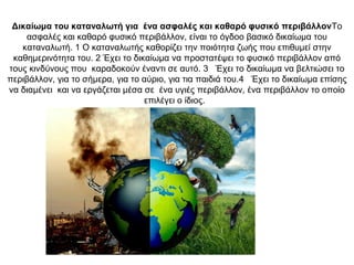 Δικαίωμα του καταναλωτή για ένα ασφαλές και καθαρό φυσικό περιβάλλονΤο
ασφαλές και καθαρό φυσικό περιβάλλον, είναι το όγδοο βασικό δικαίωμα του
καταναλωτή. 1 Ο καταναλωτής καθορίζει την ποιότητα ζωής που επιθυμεί στην
καθημερινότητα του. 2 Έχει το δικαίωμα να προστατέψει το φυσικό περιβάλλον από
τους κινδύνους που καραδοκούν έναντι σε αυτό. 3 Έχει το δικαίωμα να βελτιώσει το
περιβάλλον, για το σήμερα, για το αύριο, για τια παιδιά του.4 Έχει το δικαίωμα επίσης
να διαμένει και να εργάζεται μέσα σε ένα υγιές περιβάλλον, ένα περιβάλλον το οποίο
επιλέγει ο ίδιος.
 