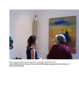Photo: opening exhibition Diversity & Art, Amsterdam, September 2011.
Solo-exhibition in the Atrium of the city hall of Den Hague, organized by the embassy of
Kosovo in Den Hague
 