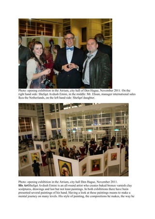 Photo: opening exhibition in the Atrium, city hall of Den Hague, November 2011. On the
right hand side: Shefqet Avdush Emini, in the middle: Mr. Ehsan, manager international sales
Ikea the Netherlands, on the left hand side: Shefqet’daughter.
Photo: opening exhibition in the Atrium, city hall Den Hague, November 2011.
His ArtShefqet Avdush Emini is an all-round artist who creates baked bronze varnish clay
sculptures, drawings and last but not least paintings. In both exhibitions there have been
presented several paintings of his hand. Having a look at these paintings means to make a
mental journey on many levels. His style of painting, the compositions he makes, the way he
 