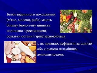 1414
Білки тваринного походженняБілки тваринного походження
(м'ясо, молоко, риба) мають(м'ясо, молоко, риба) мають
більшу біологічну цінністьбільшу біологічну цінність
порівняно з рослинними,порівняно з рослинними,
оскільки останні гірше засвоюютьсяоскільки останні гірше засвоюються
і, як правило, дефіцитні за однієюі, як правило, дефіцитні за однією
або кількома незаміннимабо кількома незамінним
амінокислотами.амінокислотами.
 