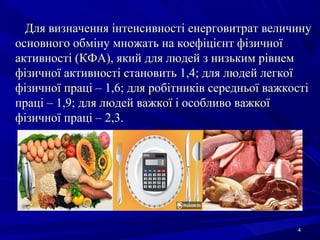 44
Для визначення інтенсивності енерговитрат величинуДля визначення інтенсивності енерговитрат величину
основного обміну множать на коефіцієнт фізичноїосновного обміну множать на коефіцієнт фізичної
активності (КФА), який для людей з низьким рівнемактивності (КФА), який для людей з низьким рівнем
фізичної активності становить 1,4; для людей легкоїфізичної активності становить 1,4; для людей легкої
фізичної праці – 1,6; для робітників середньої важкостіфізичної праці – 1,6; для робітників середньої важкості
праці – 1,9; для людей важкої і особливо важкоїпраці – 1,9; для людей важкої і особливо важкої
фізичної праці – 2,3.фізичної праці – 2,3.
 