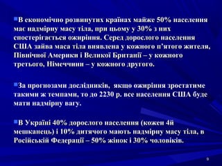 99
В економічно розвинутих країнах майже 50% населенняВ економічно розвинутих країнах майже 50% населення
має надмірну масу тіла, при цьому у 30% з нихмає надмірну масу тіла, при цьому у 30% з них
спостерігається ожиріння. Серед дорослого населенняспостерігається ожиріння. Серед дорослого населення
США зайва маса тіла виявлена у кожного п’ятого жителя,США зайва маса тіла виявлена у кожного п’ятого жителя,
Північної Америки і Великої Британії – у кожногоПівнічної Америки і Великої Британії – у кожного
третього, Німеччини – у кожного другого.третього, Німеччини – у кожного другого.
За прогнозами дослідників, якщо ожиріння зростатиме
такими ж темпами, то до 2230 р. все населення США буде
мати надмірну вагу.
В Україні 40% дорослого населенняВ Україні 40% дорослого населення ((кожен 4йкожен 4й
мешканецьмешканець)) і 10% дитячого мають надмірну масу тіла, ві 10% дитячого мають надмірну масу тіла, в
Російській Федерації – 50% жінок і 30% чоловіків.Російській Федерації – 50% жінок і 30% чоловіків.
 