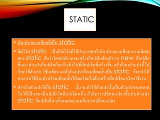 STATIC
• ตัวแปรและเมท็อดที่เป็น static
• คีย์เวิร์ด static เป็นคีย์เวิร์ดที่ใช้ประกาศหน้าตัวแปรและเมท็อด ความพิเศษ
ของ static คือว่าโดยปกติเวลาจะสร้างอ็อปเจ็คต้องทาการ new อ็อปเจ็ค
ขึ้นมา ตัวแปรอ็อปเจ็คก็จะอ้างอิงไปที่อ็อปเจ็คที่สร้างขึ้น แล้วก็เอาตัวแปรนี้ไป
เรียกใช้ตัวแปร ใช้เมท็อด แต่ถ้าตัวแปรหรือเมท็อดนั้นเป็น static ก็จะทาให้
สามารถใช้ตัวแปรหรือเมท็อดนั้นได้เลยโดยไม่ต้องสร้างอ็อปเจ็คมาเรียกใช้งาน
• สาหรับตัวแปรที่เป็น static นั้น จะทาให้ตัวแปรนั้นเป็นตัวแปรของคลาส
ไม่ได้เป็นของอ็อปเจ็คใดอ็อปเจ็คหนึ่ง ถ้ามีการเปลี่ยนแปลงขึ้นกับตัวแปร
static อ็อปเจ็คอื่นๆทั้งหมดจะมองเห็นการเปลี่ยนแปลง
 