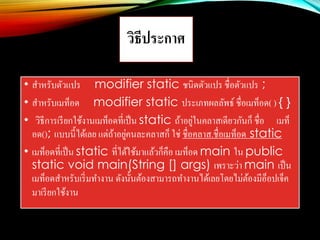 วิธีประกาศ
• สาหรับตัวแปร modifier static ชนิดตัวแปร ชื่อตัวแปร ;
• สาหรับเมท็อด modifier static ประเภทผลลัพธ์ ชื่อเมท็อด( ) { }
• วิธีการเรียกใช้งานเมท็อดที่เป็น static ถ้าอยู่ในคลาสเดียวกันก็ ชื่อ เมท็
อด(); แบบนี้ได้เลย แต่ถ้าอยู่คนละคลาสก็ ใช่ ชื่อคลาส.ชื่อเมท็อด static
• เมท็อดที่เป็น static ที่ได้ใช้มาแล้วก็คือ เมท็อด main ใน public
static void main(String [] args) เพราะว่า main เป็น
เมท็อดสาหรับเริ่มทางาน ดังนั้นต้องสามารถทางานได้เลยโดยไม่ต้องมีอ็อปเจ็ค
มาเรียกใช้งาน
 