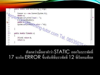 สังเกตว่าเมื่อเอาคาว่า STATIC ออกในบรรทัดที่
17 จะเกิด ERROR ขึ้นทันทีที่บรรทัดที่ 12 ที่เรียกเมท็อด
 