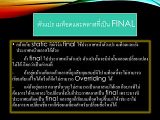 ตัวแปร เมท็อดและคลาสที่เป็น FINAL
• คล้ายกับ static คีย์เวิร์ด final ใช้ประกาศหน้าตัวแปร เมท็อดและยัง
ประกาศหน้าคลาสได้ด้วย
- ถ้า final ไปประกาศหน้าตัวแปร ตัวแปรนั้นจะมีค่านั้นตลอดเปลี่ยนแปลง
ไม่ได้เรียกว่าเป็นค่าคงที่
- ถ้าอยู่หน้าเมท็อดแล้วคลาสนี้ถูกสืบคุณสมบัติไป เมท็อดนี้จะไม่สามารถ
เขียนทับแก้ไขได้หรือก็คือไม่สามารถ Overriding ได้
- แต่ถ้าอยู่คลาส คลาสนั้นๆจะไม่สามารถเป็นคลาสแม่ได้เลย คือบางทีไม่
ต้องการให้คนเอาอะไรเปลี่ยนทั้งนั้นก็ประกาศคลาสเป็น final เพราะบางที
ประกาศเมท็อดเป็น final คลาสลูกก็เขียนเมท็อดใหม่ขึ้นมาได้เช่น เราไม่
ต้องการเขาเปลี่ยนชื่อ เขาก็เขียนเมท็อดสาหรับเปลี่ยนชื่อใหม่ได้
 