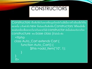 CONSTRUCTORS
Constructors เป็นฟังก์ชันในคลาสที่จะถูกเรียกอัตโนมัติเมื่อเราสร้างอ็อบเจ็คให้กับ
คลาสนั้น ๆ ด้วยคาสั่ง new ซึ่งมันจะเป็นฟังก์ชัน Constructors ได้ก็ต่อเมื่อชื่อ
ของมันเหมือนชื่อคลาส ถ้าภายในคลาสไม่มี constructor ดังนั้นมันจะทาการเรียก
constructure ของ base class (ถ้ามันมี) เช่น
<?php
class Auto_Cart extends Cart {
function Auto_Cart() {
$this->add_item("10", 1);
}
}
?>
 