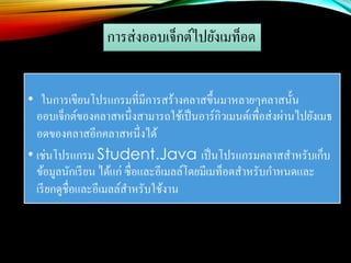 การส่งออบเจ็กต์ไปยังเมท็อด
• ในการเขียนโปรแกรมที่มีการสร้างคลาสขึ้นมาหลายๆคลาสนั้น
ออบเจ็กต์ของคลาสหนึ่งสามารถใช้เป็นอาร์กิวเมนต์เพื่อส่งผ่านไปยังเมธ
อดของคลาสอีกคลาสหนึ่งได้
• เช่นโปรแกรม Student.Java เป็นโปรแกรมคลาสสาหรับเก็บ
ข้อมูลนักเรียน ได้แก่ ซื่อและอีเมลล์โดยมีเมท็อดสาหรับกาหนดและ
เรียกดูชื่อและอีเมลล์สาหรับใช้งาน
 