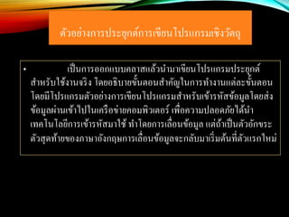 ตัวอย่างการประยุกต์การเขียนโปรแกรมเชิงวัตถุ
• เป็นการออกแบบคลาสแล้วนามาเขียนโปรแกรมประยุกต์
สาหรับใช้งานจริง โดยอธิบายขั้นตอนสาคัญในการทางานแต่ละขั้นตอน
โดยมีโปรแกรมตัวอย่างการเขียนโปรแกรมสาหรับเข้ารหัสข้อมูลโดยส่ง
ข้อมูลผ่านเข้าไปในเครือข่ายคอมพิวเตอร์ เพื่อความปลอดภัยได้นา
เทคโนโลยีการเข้ารหัสมาใช้ ทาโดยการเลื่อนข้อมูล แต่ถ้าเป็นตัวอักขระ
ตัวสุดท้ายของภาษาอังกฤษการเลื่อนข้อมูลจะกลับมาเริ่มต้นที่ตัวแรกใหม่
 