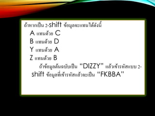 ถ้าหากเป็น 2-shift ข้อมูลจะแทนได้ดังนี้
A แทนด้วย C
B แทนด้วย D
Y แทนด้วย A
Z แทนด้วย B
ถ้าข้อมูลต้นฉบับเป็น “DIZZY” แล้วเข้ารหัสแบบ 2-
shift ข้อมูลที่เข้ารหัสแล้วจะเป็น “FKBBA”
 