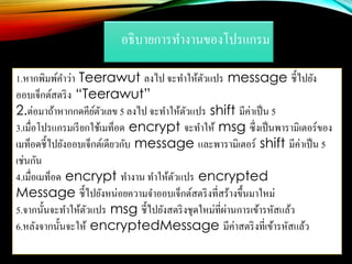 อธิบายการทางานของโปรแกรม
1.หากพิมพ์คาว่า Teerawut ลงไป จะทาให้ตัวแปร message ชี้ไปยัง
ออบเจ็กต์สตริง “Teerawut”
2.ต่อมาถ้าหากกดคีย์ตัวเลข 5 ลงไป จะทาให้ตัวแปร shift มีค่าเป็น 5
3.เมื่อโปรแกรมเรียกใช้เมท็อด encrypt จะทาให้ msg ซึ่งเป็นพารามิเตอร์ของ
เมท็อดชี้ไปยังออบเจ็กต์เดียวกับ message และพารามิเตอร์ shift มีค่าเป็น 5
เช่นกัน
4.เมื่อเมท็อด encrypt ทางาน ทาให้ตัวแปร encrypted
Message ชี้ไปยังหน่อยความจาออบเจ็กต์สตริงที่สร้างขึ้นมาใหม่
5.จากนั้นจะทาให้ตัวแปร msg ชี้ไปยังสตริงชุดใหม่ที่ผ่านการเข้ารหัสแล้ว
6.หลังจากนั้นจะให้ encryptedMessage มีค่าสตริงที่เข้ารหัสแล้ว
 