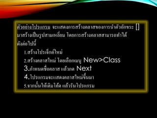 ตัวอย่างโปรแกรม จะแสดงการสร้างคลาสของการนาตัวอักขระ []
มาสร้างเป็นรูปสามเหลี่ยม โดยการสร้างคลาสสามารถทาได้
ดังต่อไปนี้
1.สร้างโปรเจ็กต์ใหม่
2.สร้างคลาสใหม่ โดยเลือกเมนู New>Class
3.กาหนดชื่อคลาส แล้วกด Next
4.โปรแกรมจะแสดงคลาสใหม่ขึ้นมา
5.จากนั้นให้เติมโค้ด แล้วรันโปรแกรม
 