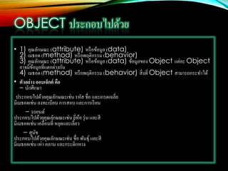 • 1) คุณลักษณะ (attribute) หรือข้อมูล (data)
2) เมธอด (method) หรือพฤติกรรม (behavior)
3) คุณลักษณะ (attribute) หรือข้อมูล (data) ข้อมูลของ Object แต่ละ Object
อาจมีข้อมูลที่แตกต่างกัน
4) เมธอด (method) หรือพฤติกรรม (behavior) สิ่งที่ Object สามารถกระทาได้
• ตัวอย่าง ออบเจ็กต์ คือ
– นักศึกษา
ประกอบไปด้วยคุณลักษณะเช่น รหัส ชื่อ และเกรดเฉลี่ย
มีเมธอดเช่น ลงทะเบียน การสอบ และการเรียน
– รถยนต์
ประกอบไปด้วยคุณลักษณะเช่น ยี่ห้อ รุ่น และสี
มีเมธอดเช่น เคลื่อนที่ หยุดและเลี้ยว
– สุนัข
ประกอบไปด้วยคุณลักษณะเช่น ชื่อ พันธุ์ และสี
มีเมธอดเช่น เห่า คลาน และกระดิกหาง
 