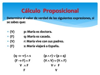 Cálculo Proposicional
 Determina el valor de verdad de las siguientes expresiones, si
se sabes que:
 (V) p: María es doctora.
 (F) q: María es casada.
 (V) r: María vive con sus padres.
 (F) s: María viajará a España.
(q  r)  s (p  r)  (p  q)
(F  F)  F (V  V)  (V  F)
V  F V  F
F V
 